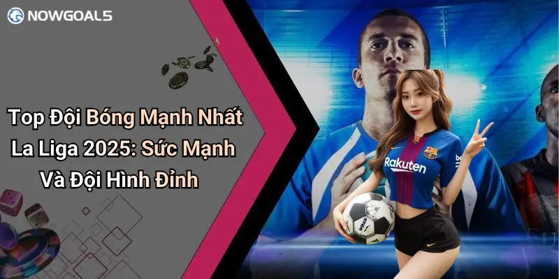 Top Đội Bóng Mạnh Nhất La Liga 2025: Sức Mạnh Và Đội Hình Đỉnh