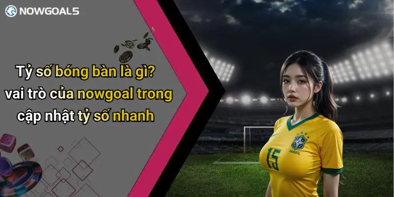 Tỷ số bóng bàn là gì? vai trò của nowgoal trong cập nhật tỷ số nhanh
