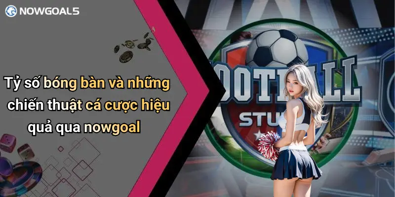 Tỷ số bóng bàn và những chiến thuật cá cược hiệu quả qua nowgoal