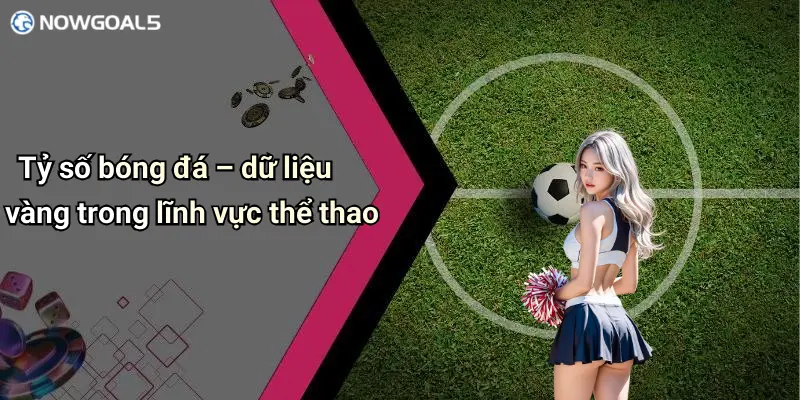 Tỷ số bóng đá – dữ liệu vàng trong lĩnh vực thể thao