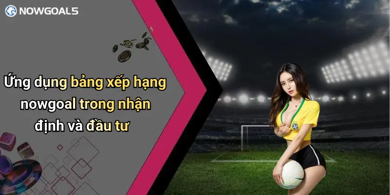 Ứng dụng bảng xếp hạng nowgoal trong nhận định và đầu tư
