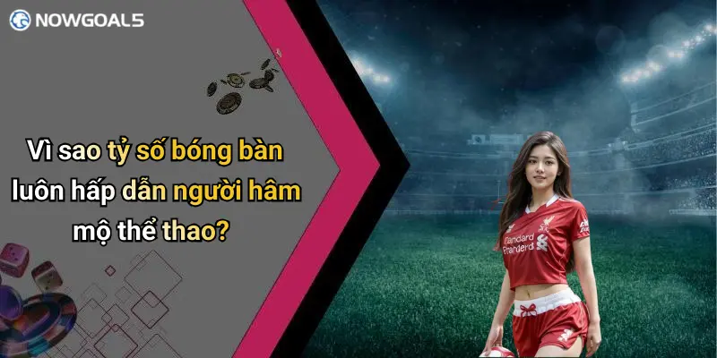 Vì sao tỷ số bóng bàn luôn hấp dẫn người hâm mộ thể thao?